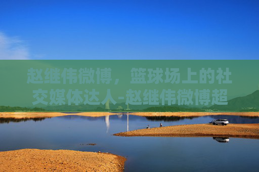 赵继伟微博，篮球场上的社交媒体达人-赵继伟微博超话