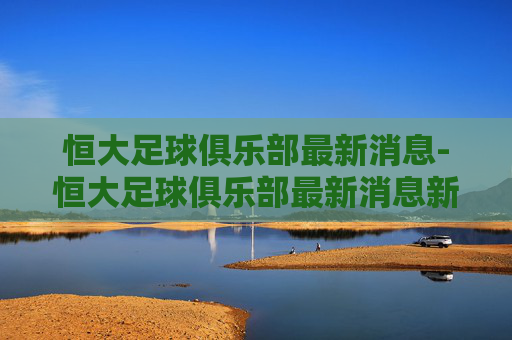 恒大足球俱乐部最新消息-恒大足球俱乐部最新消息新闻