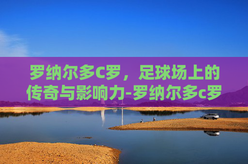 罗纳尔多C罗，足球场上的传奇与影响力-罗纳尔多c罗个人资料