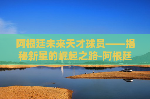 阿根廷未来天才球员——揭秘新星的崛起之路-阿根廷未来天才球员名单
