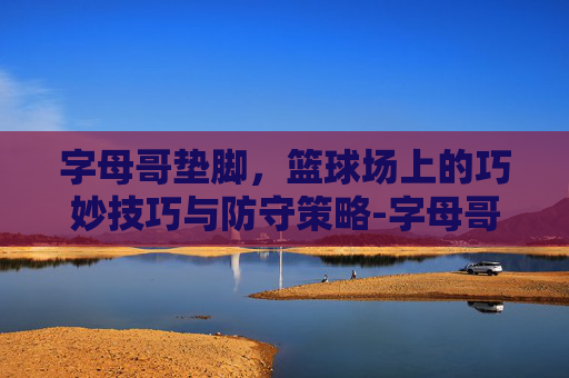 字母哥垫脚，篮球场上的巧妙技巧与防守策略-字母哥垫脚欧文图片