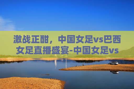 激战正酣，中国女足vs巴西女足直播盛宴-中国女足vs巴西女足直播视频