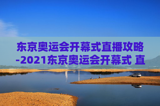 东京奥运会开幕式直播攻略-2021东京奥运会开幕式 直播
