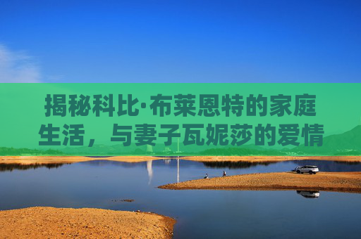 揭秘科比·布莱恩特的家庭生活，与妻子瓦妮莎的爱情故事-科比老婆和谁在一起