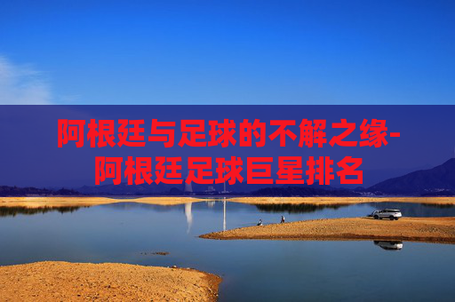阿根廷与足球的不解之缘-阿根廷足球巨星排名