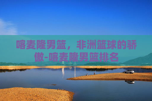 喀麦隆男篮，非洲篮球的骄傲-喀麦隆男篮排名