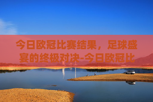 今日欧冠比赛结果，足球盛宴的终极对决-今日欧冠比赛结果.nyt.中国.opp.中国