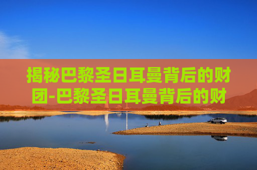 揭秘巴黎圣日耳曼背后的财团-巴黎圣日耳曼背后的财团是谁
