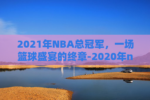 2021年NBA总冠军，一场篮球盛宴的终章-2020年nba总冠军