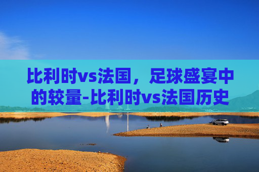 比利时vs法国，足球盛宴中的较量-比利时vs法国历史比分