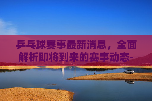 乒乓球赛事最新消息，全面解析即将到来的赛事动态-央视乒乓球赛事最新消息