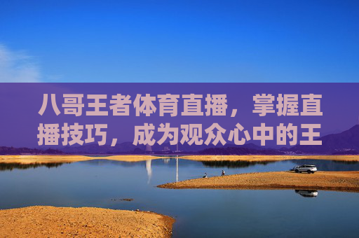 八哥王者体育直播，掌握直播技巧，成为观众心中的王者-八哥王者体育直播视频