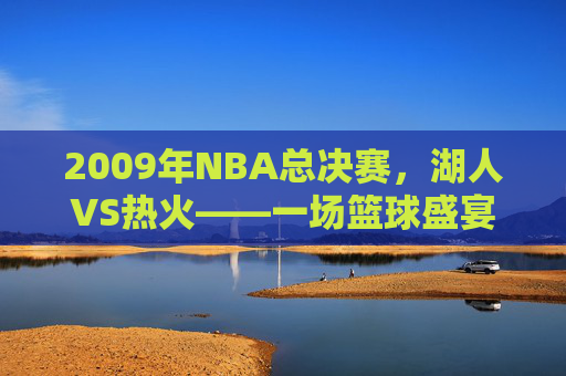 2009年NBA总决赛，湖人VS热火——一场篮球盛宴的完美收官-2009年12.5湖人vs热火视频回放