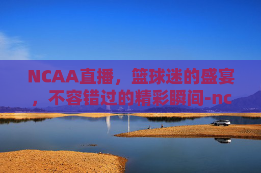 NCAA直播，篮球迷的盛宴，不容错过的精彩瞬间-ncaa直播免费观看