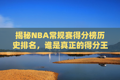 揭秘NBA常规赛得分榜历史排名，谁是真正的得分王？-nba常规赛得分总榜