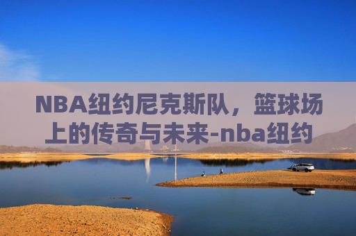NBA纽约尼克斯队，篮球场上的传奇与未来-nba纽约尼克斯队员名单