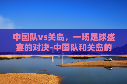 中国队vs关岛，一场足球盛宴的对决-中国队和关岛的比赛