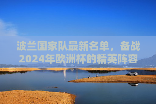 波兰国家队最新名单，备战2024年欧洲杯的精英阵容-波兰国家队最新名单公布