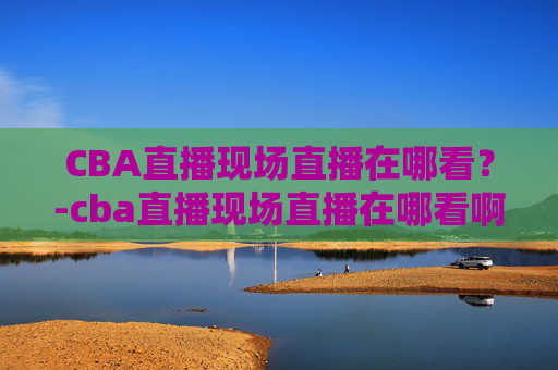CBA直播现场直播在哪看？-cba直播现场直播在哪看啊