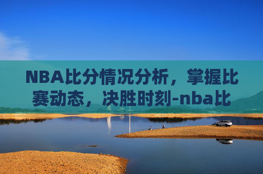 NBA比分情况分析，掌握比赛动态，决胜时刻-nba比分情况季后赛
