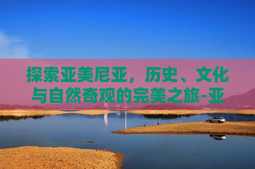 探索亚美尼亚，历史、文化与自然奇观的完美之旅-亚美尼亚是哪个国家的