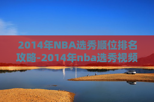 2014年NBA选秀顺位排名攻略-2014年nba选秀视频录像