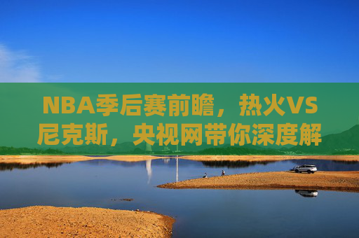 NBA季后赛前瞻，热火VS尼克斯，央视网带你深度解析-热火对尼克斯直播