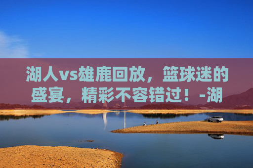 湖人vs雄鹿回放，篮球迷的盛宴，精彩不容错过！-湖人vs雄鹿回放2020.03.07
