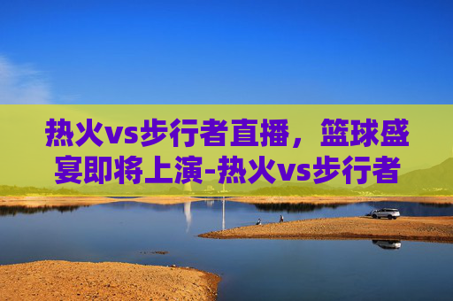 热火vs步行者直播，篮球盛宴即将上演-热火vs步行者直播免费观看