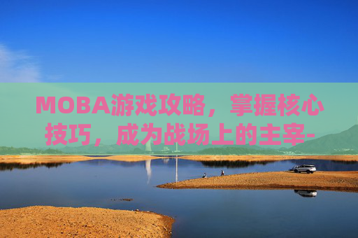 MOBA游戏攻略，掌握核心技巧，成为战场上的主宰-moba类游戏