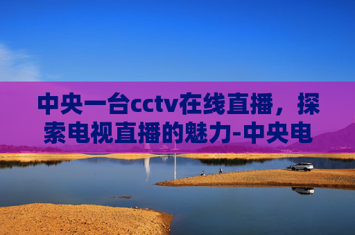中央一台cctv在线直播，探索电视直播的魅力-中央电视台一套直播在线观看