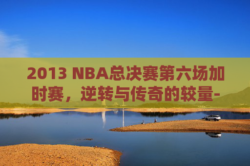 2013 NBA总决赛第六场加时赛，逆转与传奇的较量-13nba总决赛第6场高清加时赛