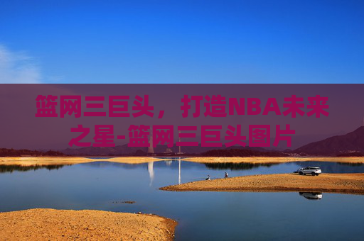 篮网三巨头，打造NBA未来之星-篮网三巨头图片