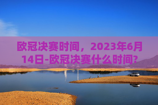 欧冠决赛时间，2023年6月14日-欧冠决赛什么时间?