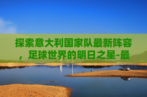 探索意大利国家队最新阵容，足球世界的明日之星-最新意大利国家队首发阵容