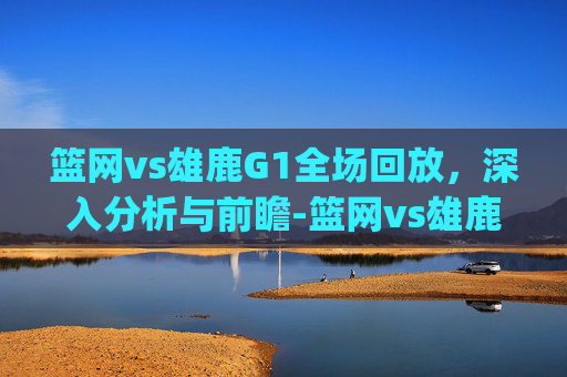 篮网vs雄鹿G1全场回放，深入分析与前瞻-篮网vs雄鹿g1全场回放视频