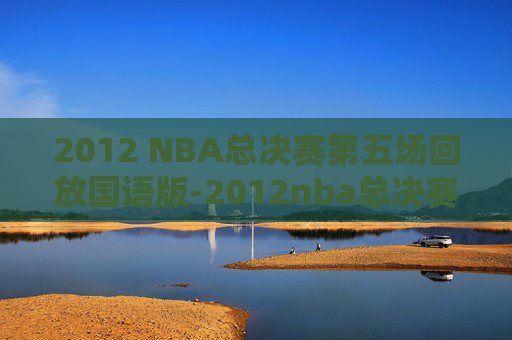2012 NBA总决赛第五场回放国语版-2012nba总决赛录像回放第五场