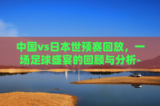 中国vs日本世预赛回放，一场足球盛宴的回顾与分析-中国vs日本世预赛回放直播