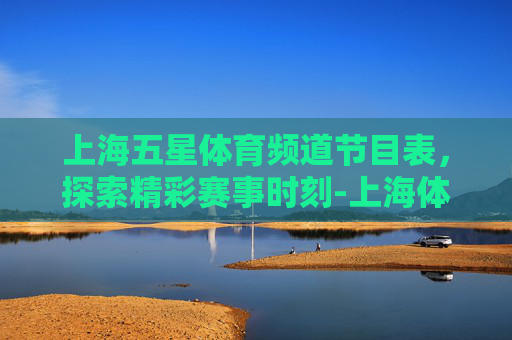 上海五星体育频道节目表，探索精彩赛事时刻-上海体育频道五星直播