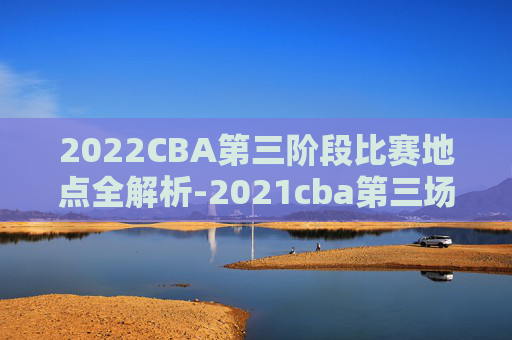 2022CBA第三阶段比赛地点全解析-2021cba第三场在哪里打