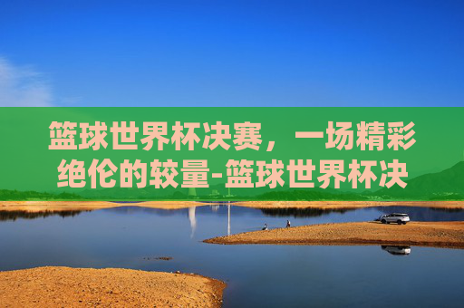 篮球世界杯决赛，一场精彩绝伦的较量-篮球世界杯决赛直播