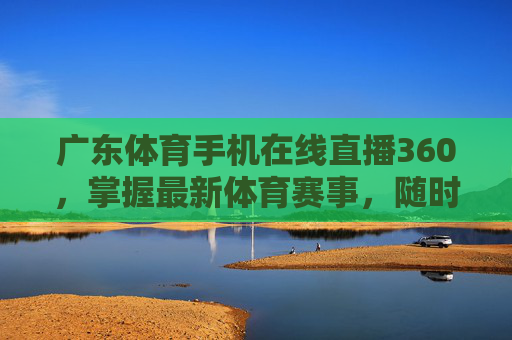 广东体育手机在线直播360，掌握最新体育赛事，随时随地观赛-广东体育手机在线直播360