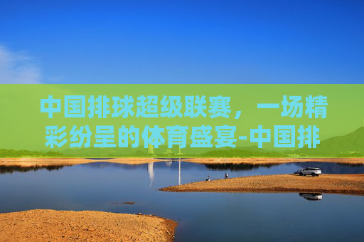 中国排球超级联赛，一场精彩纷呈的体育盛宴-中国排球超级联赛官方微博