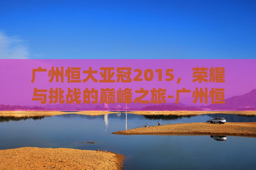 广州恒大亚冠2015，荣耀与挑战的巅峰之旅-广州恒大亚冠2013年录像