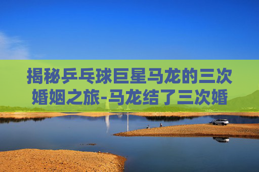 揭秘乒乓球巨星马龙的三次婚姻之旅-马龙结了三次婚是哪一年