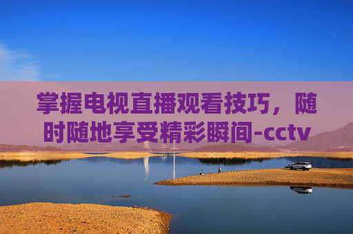 掌握电视直播观看技巧，随时随地享受精彩瞬间-cctv4直播在线观看高清直播官网