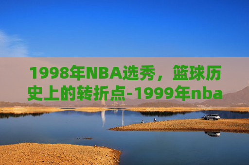 1998年NBA选秀，篮球历史上的转折点-1999年nba选秀