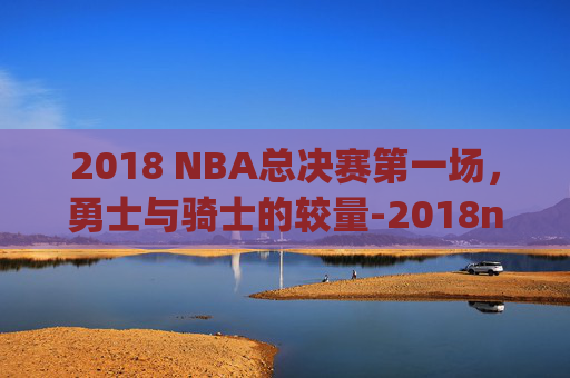 2018 NBA总决赛第一场，勇士与骑士的较量-2018nba总决赛第一场jr史密斯