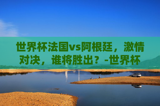 世界杯法国vs阿根廷，激情对决，谁将胜出？-世界杯法国vs阿根廷比分