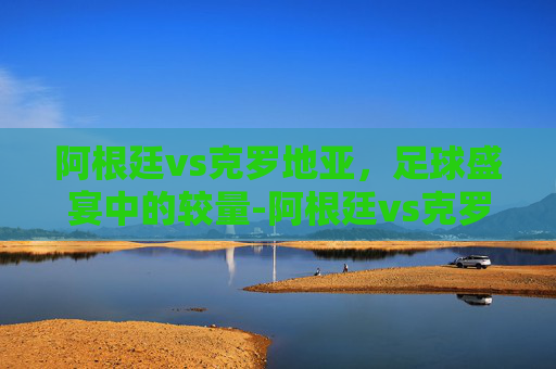 阿根廷vs克罗地亚，足球盛宴中的较量-阿根廷vs克罗地亚世界杯